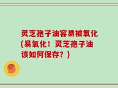 灵芝孢子油容易被氧化(易氧化！灵芝孢子油该如何保存？)