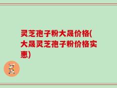 灵芝孢子粉大晟价格(大晟灵芝孢子粉价格实惠)