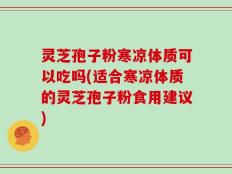 灵芝孢子粉寒凉体质可以吃吗(适合寒凉体质的灵芝孢子粉食用建议)