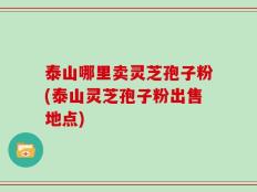 泰山哪里卖灵芝孢子粉(泰山灵芝孢子粉出售地点)