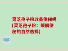 灵芝孢子粉改善便秘吗(灵芝孢子粉：缓解便秘的自然选择)