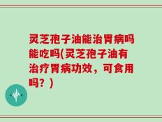 灵芝孢子油能治胃病吗能吃吗(灵芝孢子油有治疗胃病功效，可食用吗？)