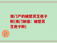 澳门产的破壁灵芝孢子粉(澳门制造：破壁灵芝孢子粉)