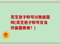 灵芝孢子粉可以做面霜吗(灵芝孢子粉可否当作面霜使用？)