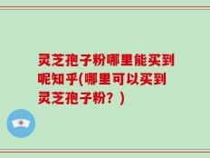 灵芝孢子粉哪里能买到呢知乎(哪里可以买到灵芝孢子粉？)