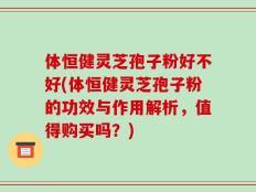 体恒健灵芝孢子粉好不好(体恒健灵芝孢子粉的功效与作用解析，值得购买吗？)