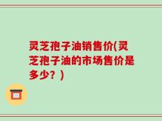 灵芝孢子油销售价(灵芝孢子油的市场售价是多少？)