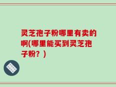 灵芝孢子粉哪里有卖的啊(哪里能买到灵芝孢子粉？)