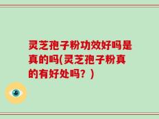 灵芝孢子粉功效好吗是真的吗(灵芝孢子粉真的有好处吗？)