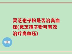 灵芝孢子粉是否治高血压(灵芝孢子粉可有效治疗高血压)