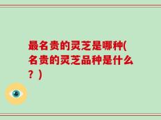 最名贵的灵芝是哪种(名贵的灵芝品种是什么？)