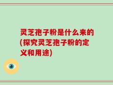 灵芝孢子粉是什么来的(探究灵芝孢子粉的定义和用途)