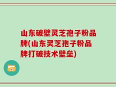 山东破壁灵芝孢子粉品牌(山东灵芝孢子粉品牌打破技术壁垒)