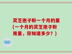 灵芝孢子粉一个月的量(一个月的灵芝孢子粉用量，你知道多少？)