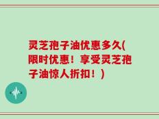 灵芝孢子油优惠多久(限时优惠！享受灵芝孢子油惊人折扣！)