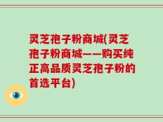 灵芝孢子粉商城(灵芝孢子粉商城——购买纯正高品质灵芝孢子粉的首选平台)