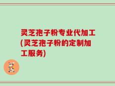 灵芝孢子粉专业代加工(灵芝孢子粉的定制加工服务)