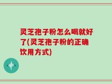 灵芝孢子粉怎么喝就好了(灵芝孢子粉的正确饮用方式)