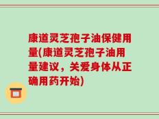 康道灵芝孢子油保健用量(康道灵芝孢子油用量建议，关爱身体从正确用药开始)