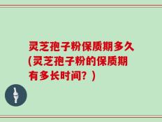 灵芝孢子粉保质期多久(灵芝孢子粉的保质期有多长时间？)