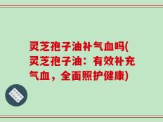 灵芝孢子油补气血吗(灵芝孢子油：有效补充气血，全面照护健康)