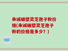 承诚破壁灵芝孢子粉价格(承诚破壁灵芝孢子粉的价格是多少？)