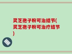 灵芝孢子粉可治结节(灵芝孢子粉可治疗结节)