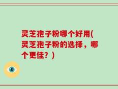 灵芝孢子粉哪个好用(灵芝孢子粉的选择，哪个更佳？)
