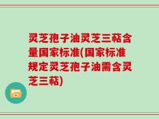 灵芝孢子油灵芝三萜含量国家标准(国家标准规定灵芝孢子油需含灵芝三萜)
