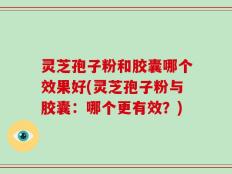 灵芝孢子粉和胶囊哪个效果好(灵芝孢子粉与胶囊：哪个更有效？)