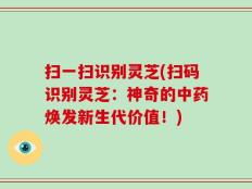 扫一扫识别灵芝(扫码识别灵芝：神奇的中药焕发新生代价值！)