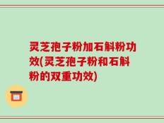 灵芝孢子粉加石斛粉功效(灵芝孢子粉和石斛粉的双重功效)