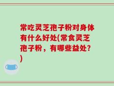 常吃灵芝孢子粉对身体有什么好处(常食灵芝孢子粉，有哪些益处？)