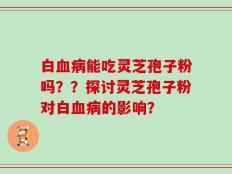 白血病能吃灵芝孢子粉吗？？探讨灵芝孢子粉对白血病的影响？
