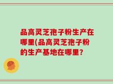 品高灵芝孢子粉生产在哪里(品高灵芝孢子粉的生产基地在哪里？