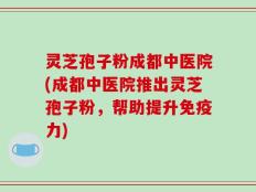 灵芝孢子粉成都中医院(成都中医院推出灵芝孢子粉，帮助提升免疫力)
