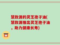 慧致源的灵芝孢子油(慧致源推出灵芝孢子油，助力健康长寿)
