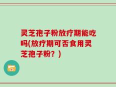 灵芝孢子粉放疗期能吃吗(放疗期可否食用灵芝孢子粉？)