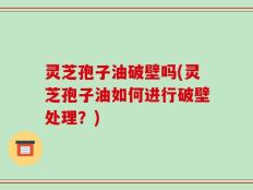 灵芝孢子油破壁吗(灵芝孢子油如何进行破壁处理？)