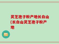 灵芝孢子粉产地长白山(长白山灵芝孢子粉产地