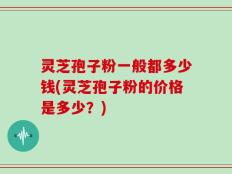 灵芝孢子粉一般都多少钱(灵芝孢子粉的价格是多少？)