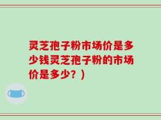 灵芝孢子粉市场价是多少钱灵芝孢子粉的市场价是多少？)