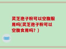 灵芝孢子粉可以空腹服用吗(灵芝孢子粉可以空腹食用吗？)