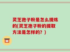 灵芝孢子粉是怎么提炼的(灵芝孢子粉的提取方法是怎样的？)
