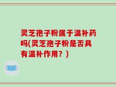灵芝孢子粉属于温补药吗(灵芝孢子粉是否具有温补作用？)