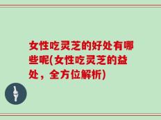 女性吃灵芝的好处有哪些呢(女性吃灵芝的益处，全方位解析)