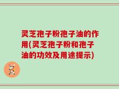 灵芝孢子粉孢子油的作用(灵芝孢子粉和孢子油的功效及用途提示)