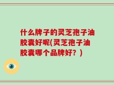 什么牌子的灵芝孢子油胶囊好呢(灵芝孢子油胶囊哪个品牌好？)