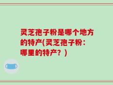 灵芝孢子粉是哪个地方的特产(灵芝孢子粉：哪里的特产？)