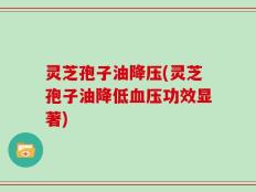 灵芝孢子油降压(灵芝孢子油降低血压功效显著)